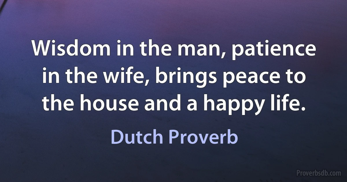 Wisdom in the man, patience in the wife, brings peace to the house and a happy life. (Dutch Proverb)