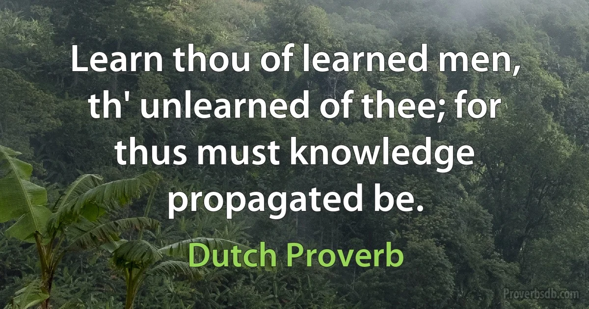 Learn thou of learned men, th' unlearned of thee; for thus must knowledge propagated be. (Dutch Proverb)