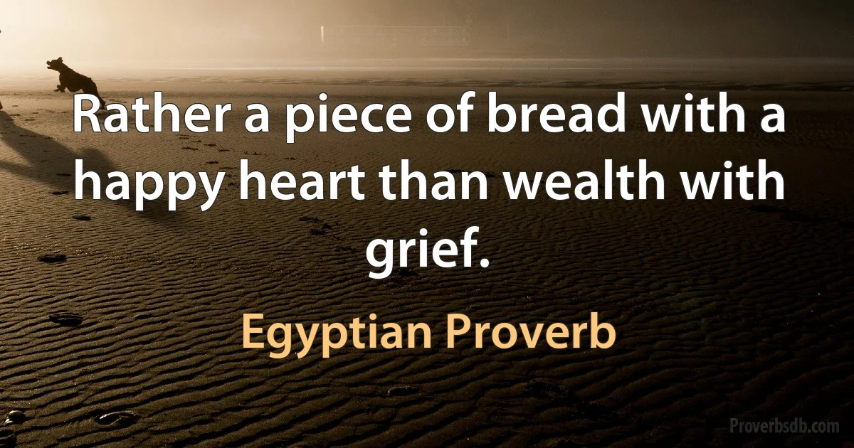 Rather a piece of bread with a happy heart than wealth with grief. (Egyptian Proverb)