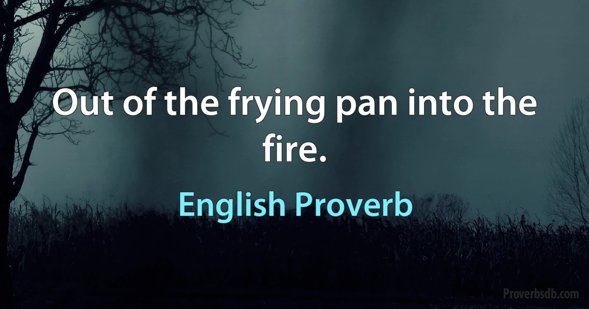 Out of the frying pan into the fire. (English Proverb)