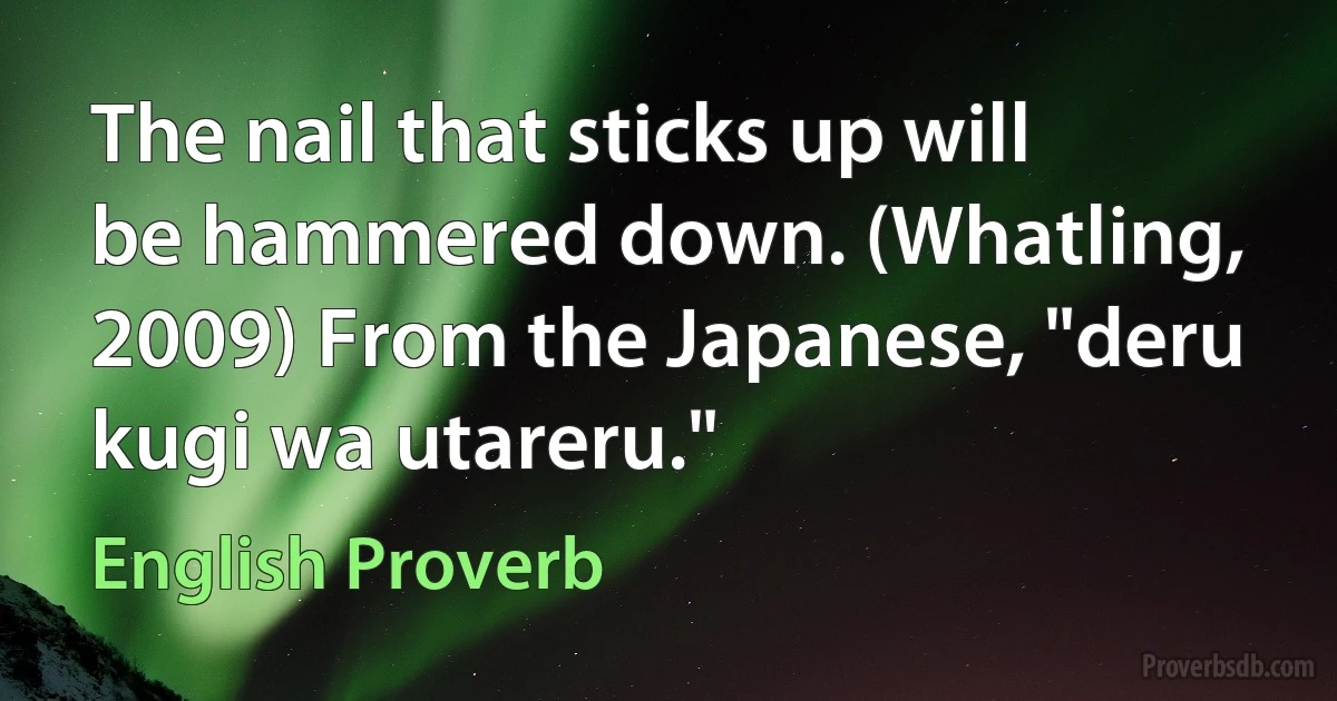 The nail that sticks up will be hammered down. (Whatling, 2009) From the Japanese, "deru kugi wa utareru." (English Proverb)