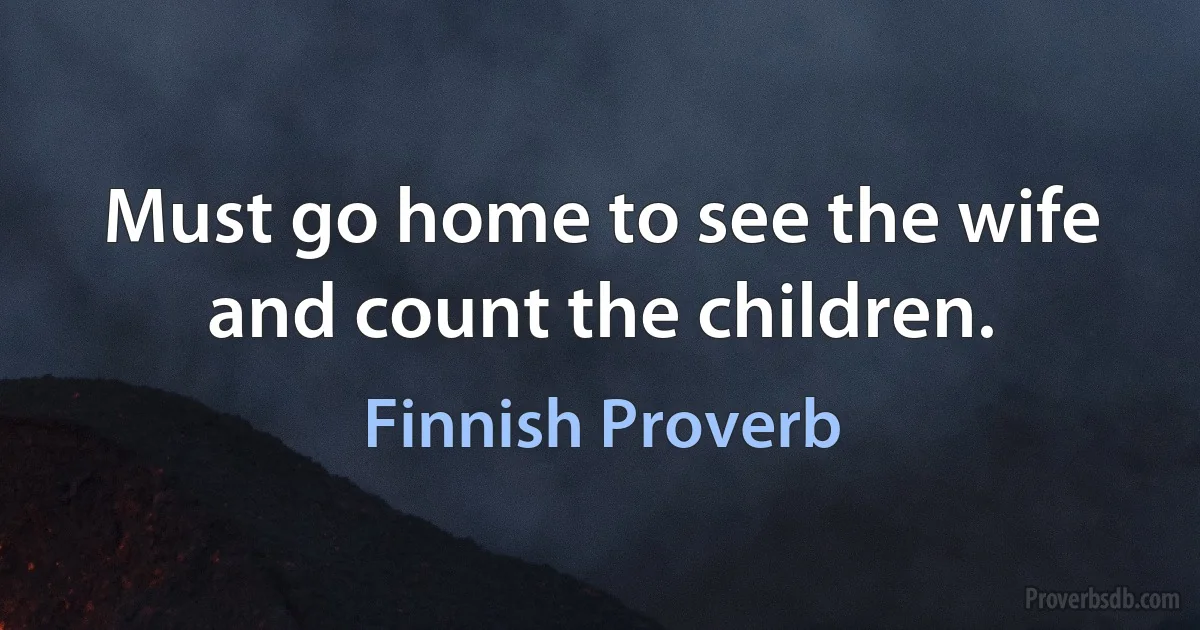 Must go home to see the wife and count the children. (Finnish Proverb)