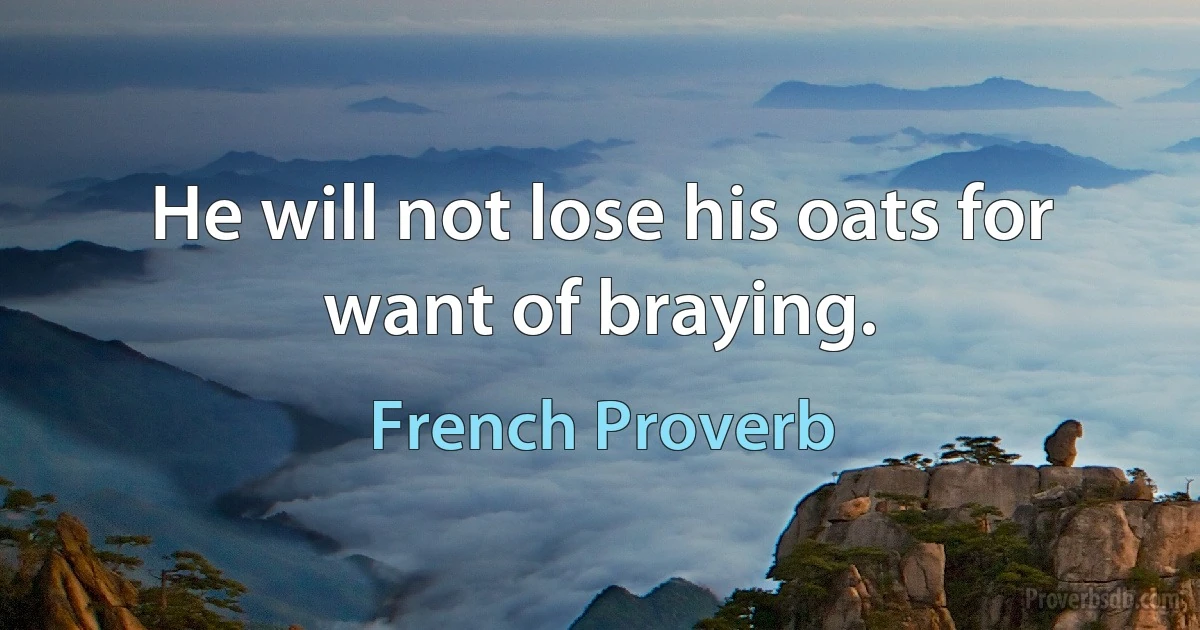 He will not lose his oats for want of braying. (French Proverb)