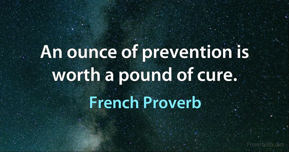 An ounce of prevention is worth a pound of cure. (French Proverb)