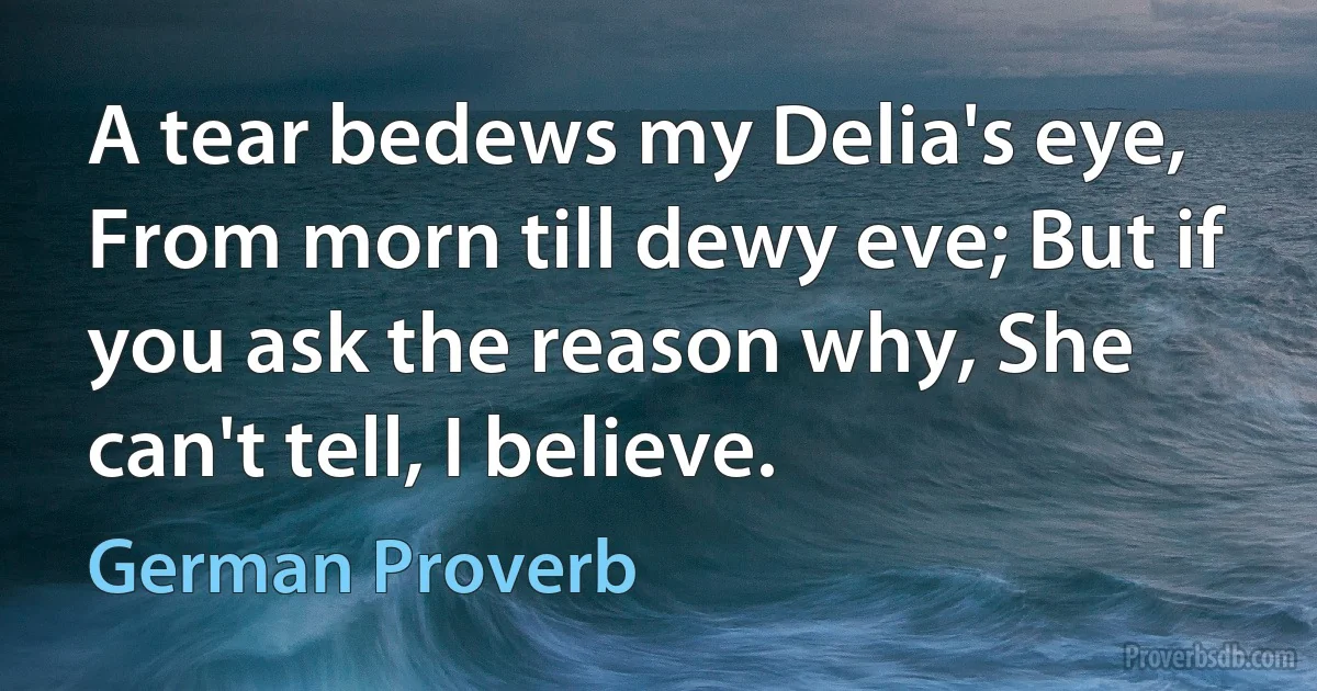 A tear bedews my Delia's eye, From morn till dewy eve; But if you ask the reason why, She can't tell, I believe. (German Proverb)