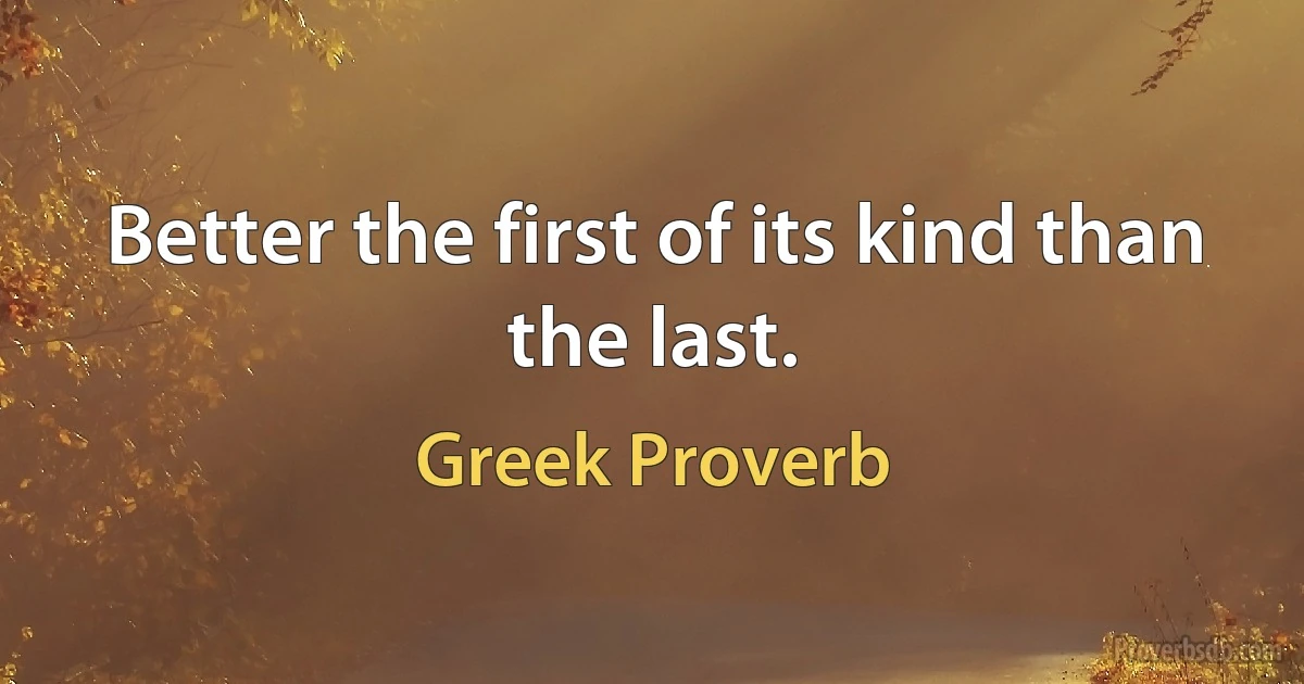 Better the first of its kind than the last. (Greek Proverb)