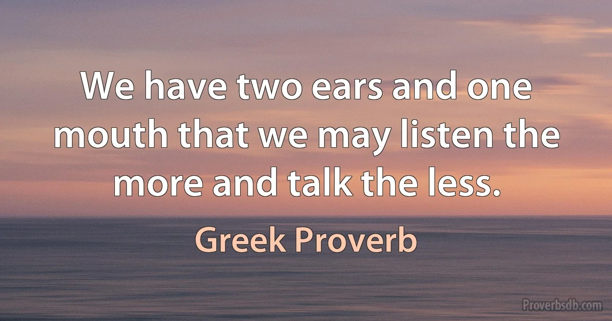 We have two ears and one mouth that we may listen the more and talk the less. (Greek Proverb)