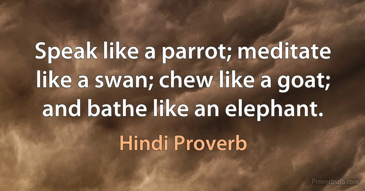 Speak like a parrot; meditate like a swan; chew like a goat; and bathe like an elephant. (Hindi Proverb)