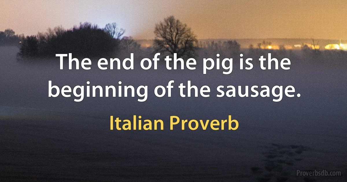 The end of the pig is the beginning of the sausage. (Italian Proverb)