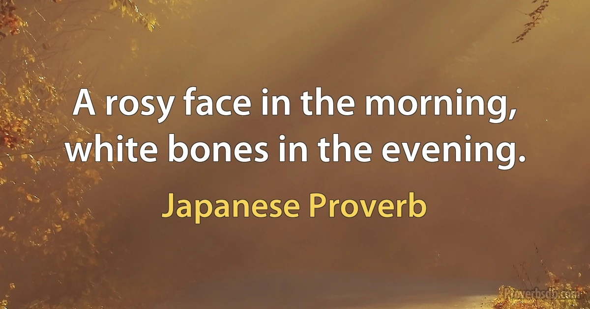 A rosy face in the morning, white bones in the evening. (Japanese Proverb)