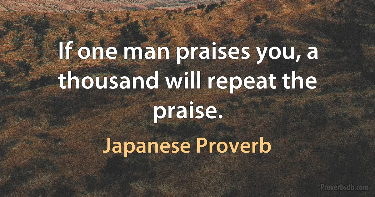 If one man praises you, a thousand will repeat the praise. (Japanese Proverb)