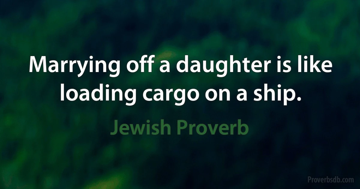 Marrying off a daughter is like loading cargo on a ship. (Jewish Proverb)