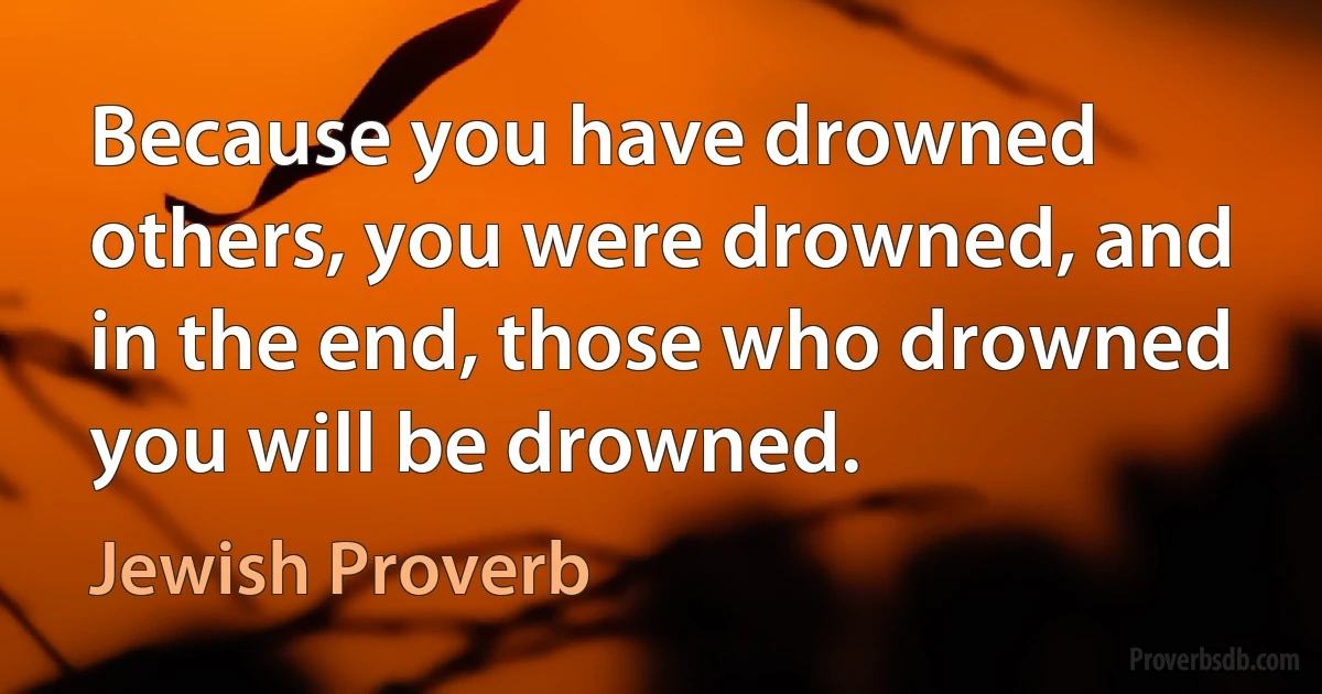 Because you have drowned others, you were drowned, and in the end, those who drowned you will be drowned. (Jewish Proverb)