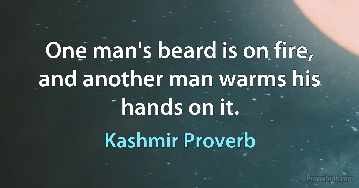 One man's beard is on fire, and another man warms his hands on it. (Kashmir Proverb)