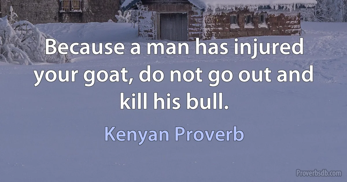 Because a man has injured your goat, do not go out and kill his bull. (Kenyan Proverb)