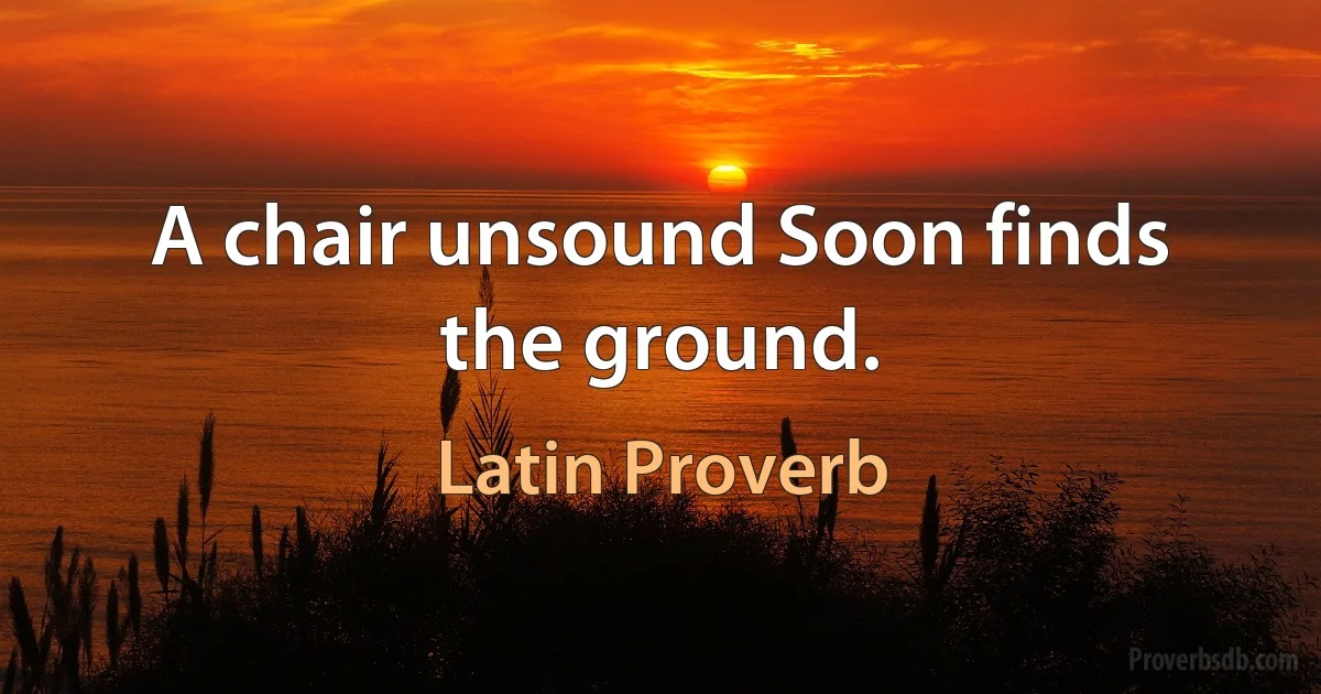 A chair unsound Soon finds the ground. (Latin Proverb)