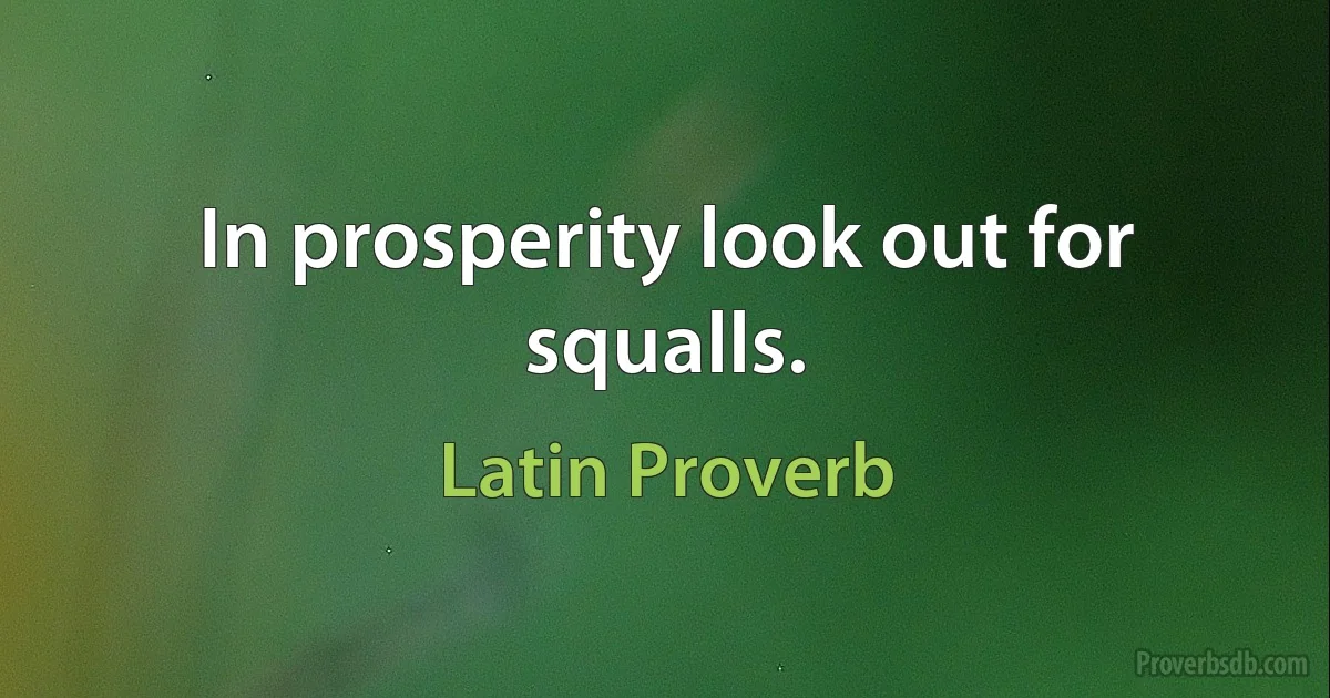 In prosperity look out for squalls. (Latin Proverb)