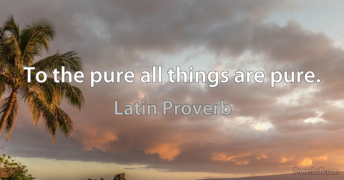 To the pure all things are pure. (Latin Proverb)