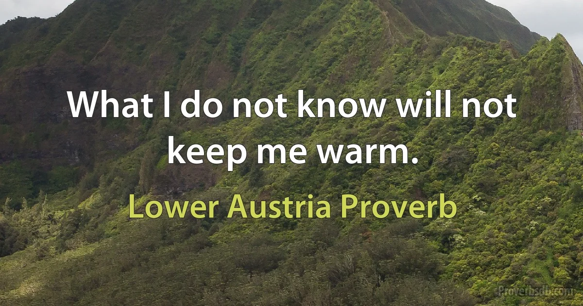 What I do not know will not keep me warm. (Lower Austria Proverb)