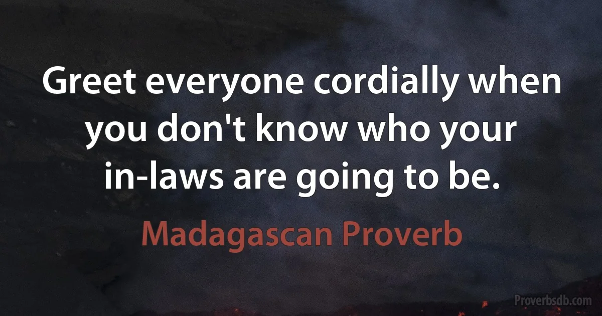 Greet everyone cordially when you don't know who your in-laws are going to be. (Madagascan Proverb)