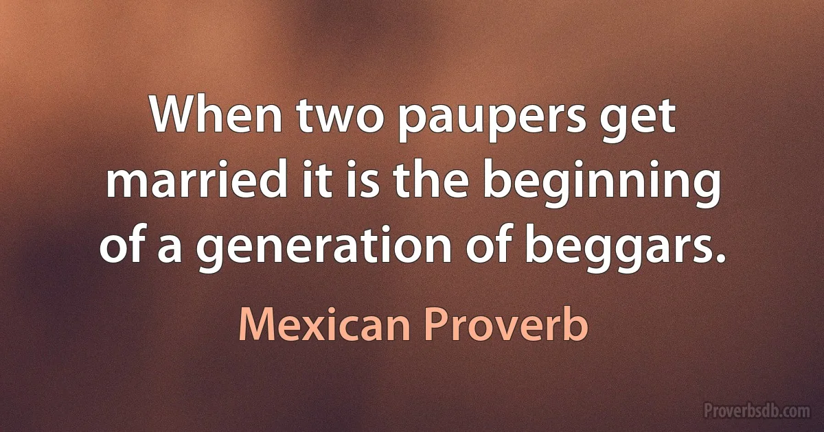 When two paupers get married it is the beginning of a generation of beggars. (Mexican Proverb)