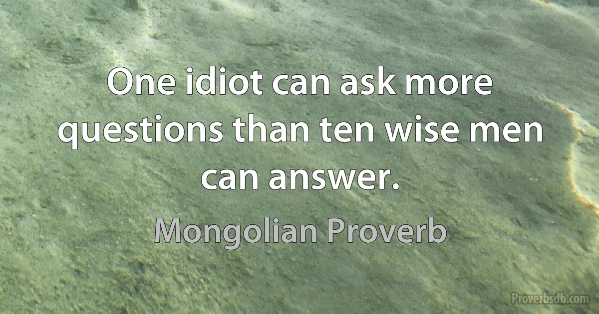 One idiot can ask more questions than ten wise men can answer. (Mongolian Proverb)