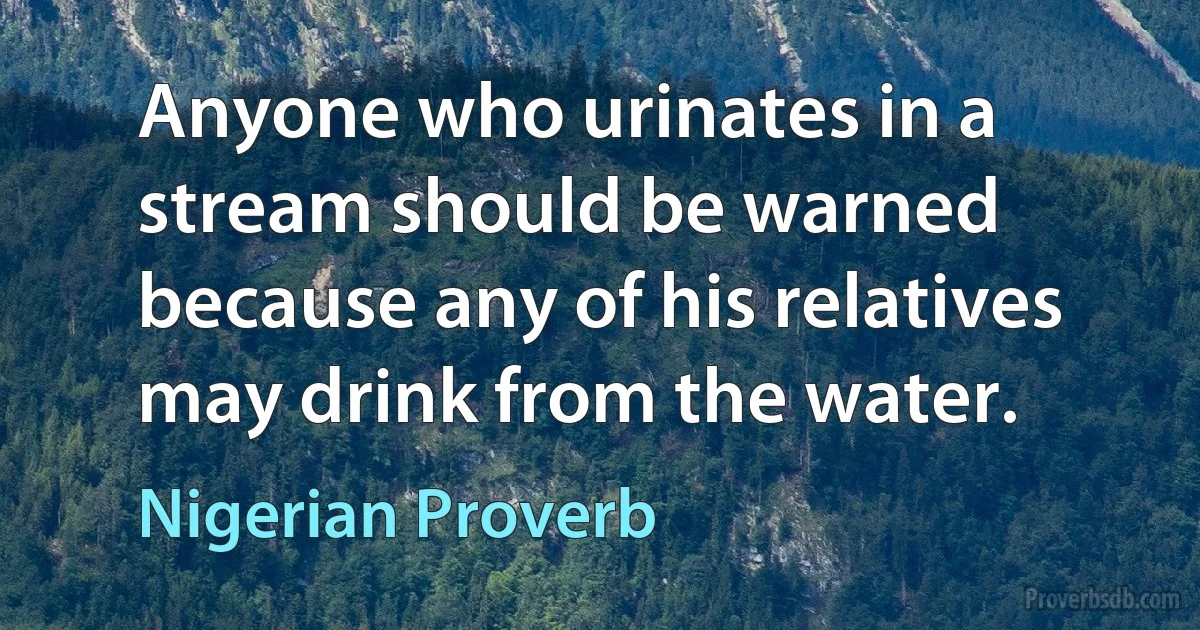 Anyone who urinates in a stream should be warned because any of his relatives may drink from the water. (Nigerian Proverb)