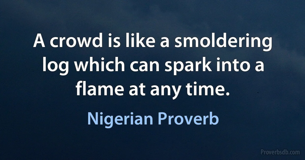 A crowd is like a smoldering log which can spark into a flame at any time. (Nigerian Proverb)