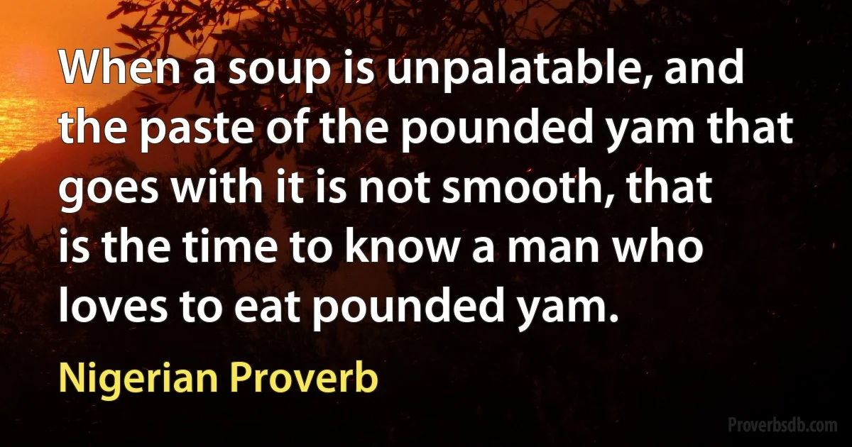 When a soup is unpalatable, and the paste of the pounded yam that goes with it is not smooth, that is the time to know a man who loves to eat pounded yam. (Nigerian Proverb)