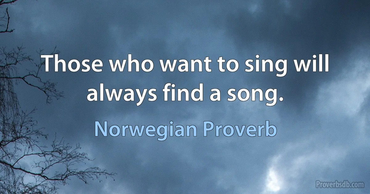 Those who want to sing will always find a song. (Norwegian Proverb)