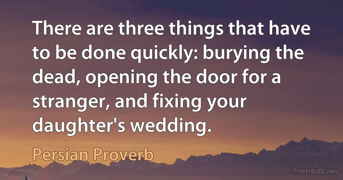 There are three things that have to be done quickly: burying the dead, opening the door for a stranger, and fixing your daughter's wedding. (Persian Proverb)