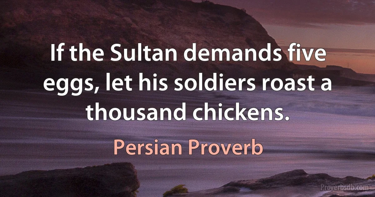 If the Sultan demands five eggs, let his soldiers roast a thousand chickens. (Persian Proverb)