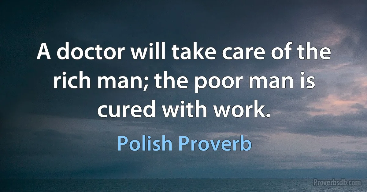 A doctor will take care of the rich man; the poor man is cured with work. (Polish Proverb)