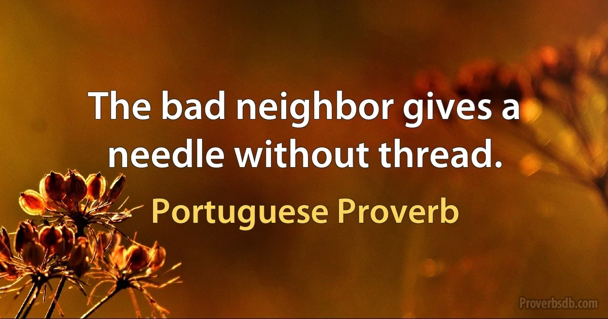 The bad neighbor gives a needle without thread. (Portuguese Proverb)