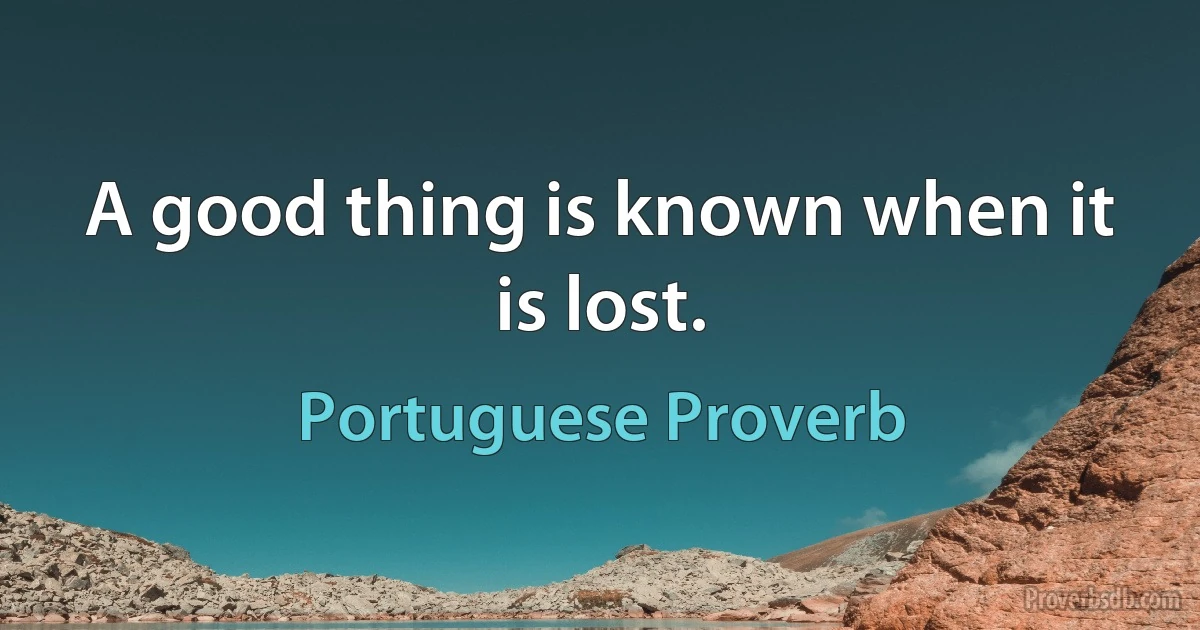 A good thing is known when it is lost. (Portuguese Proverb)