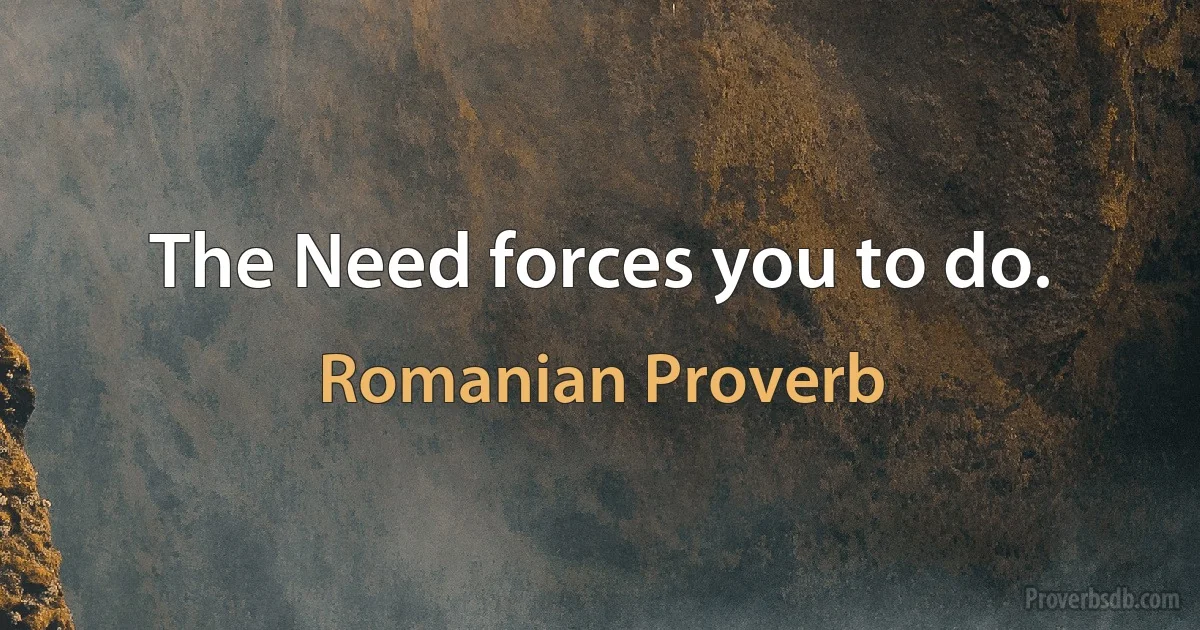 The Need forces you to do. (Romanian Proverb)