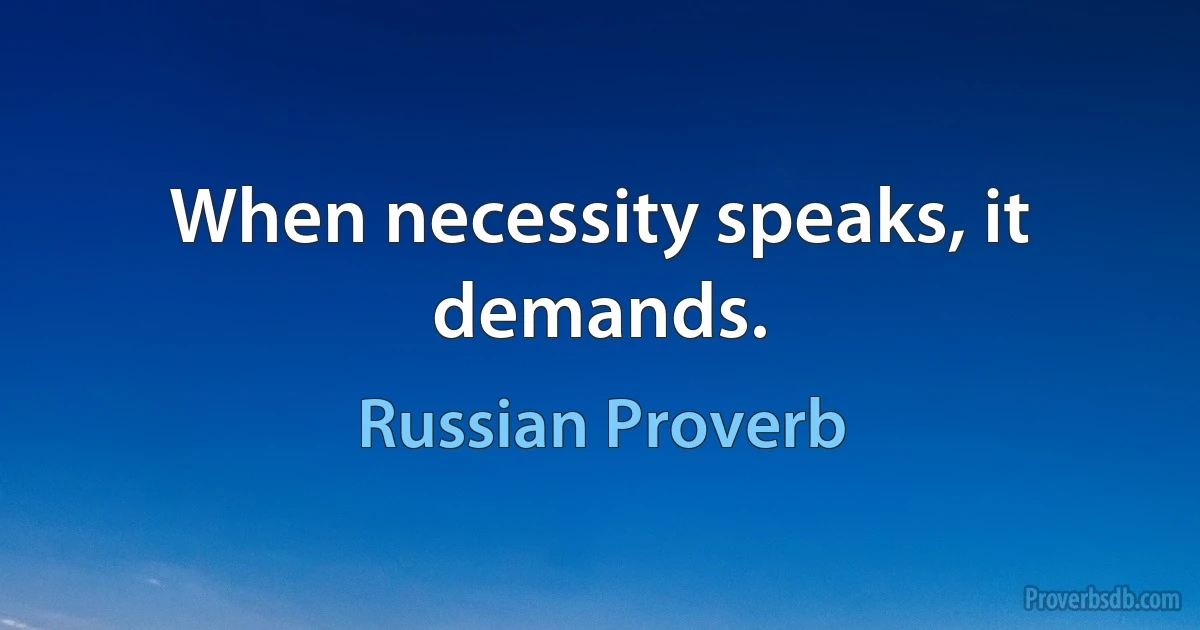 When necessity speaks, it demands. (Russian Proverb)