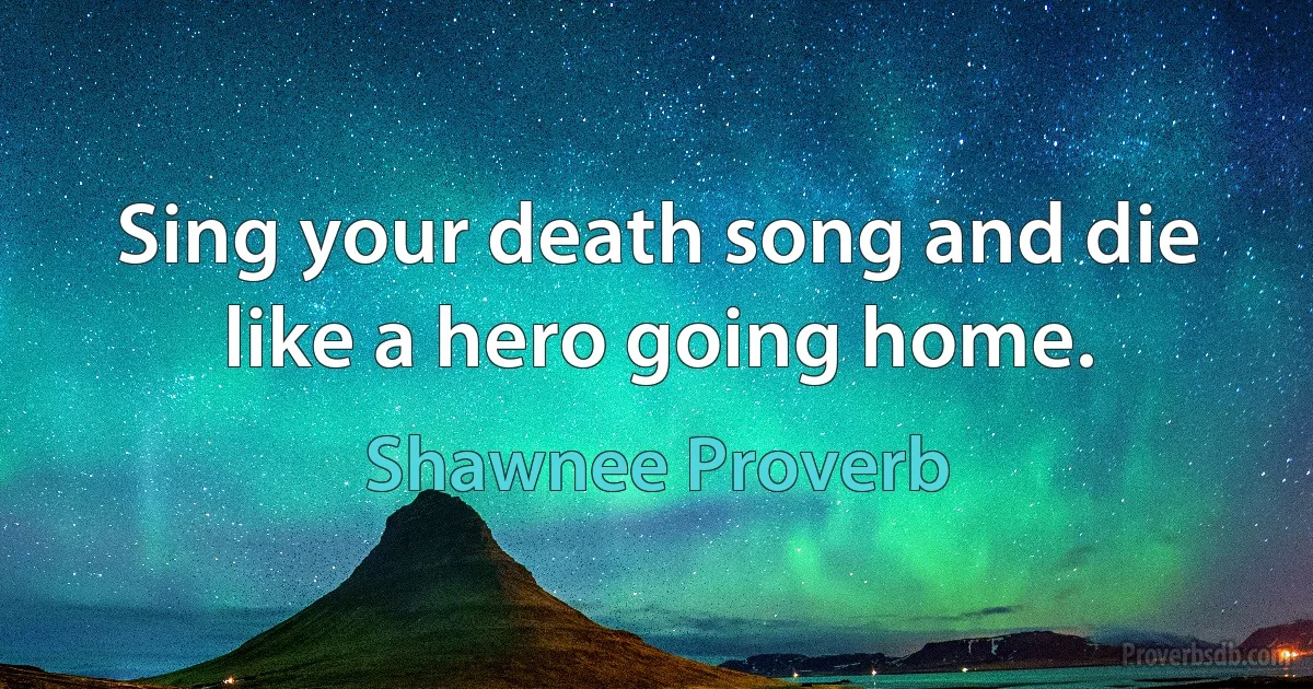 Sing your death song and die like a hero going home. (Shawnee Proverb)