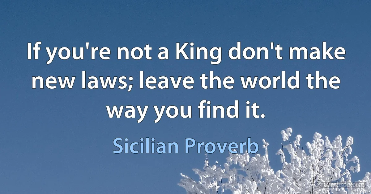 If you're not a King don't make new laws; leave the world the way you find it. (Sicilian Proverb)