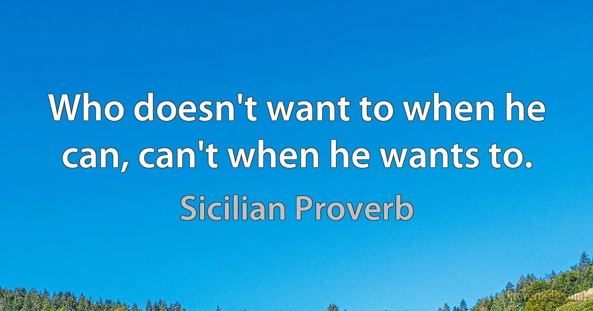 Who doesn't want to when he can, can't when he wants to. (Sicilian Proverb)