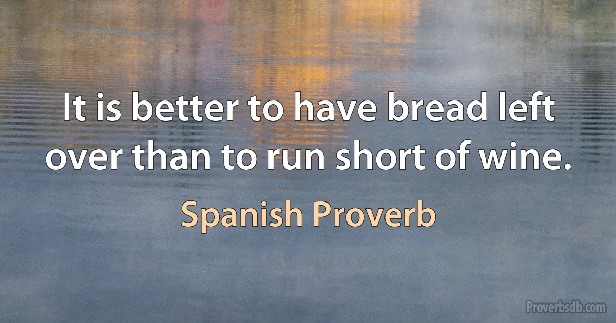 It is better to have bread left over than to run short of wine. (Spanish Proverb)