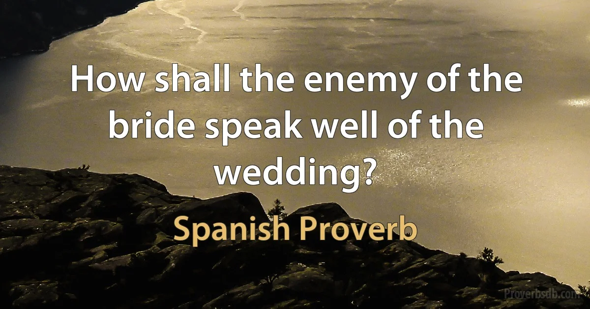 How shall the enemy of the bride speak well of the wedding? (Spanish Proverb)