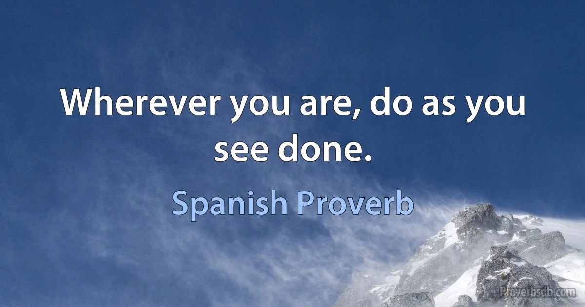 Wherever you are, do as you see done. (Spanish Proverb)