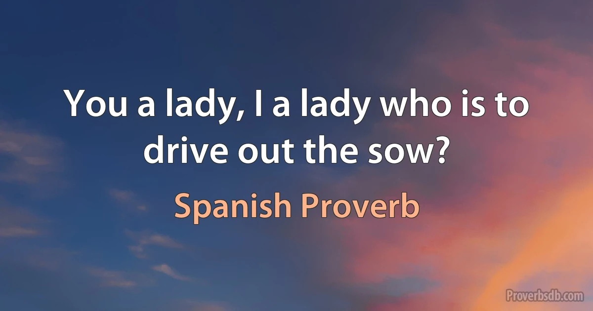 You a lady, I a lady who is to drive out the sow? (Spanish Proverb)