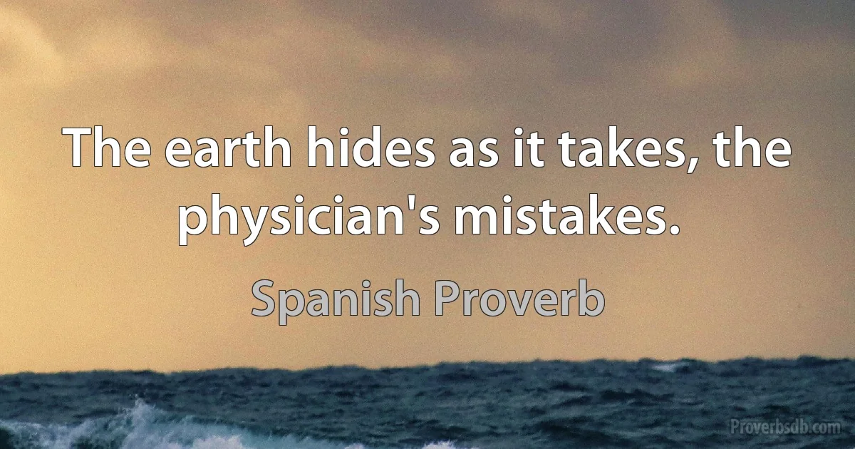 The earth hides as it takes, the physician's mistakes. (Spanish Proverb)