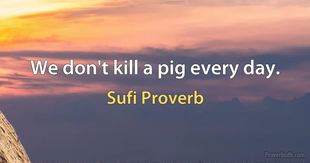 We don't kill a pig every day. (Sufi Proverb)