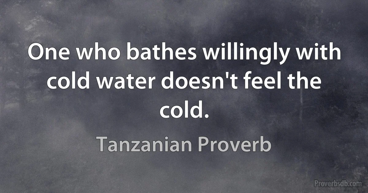 One who bathes willingly with cold water doesn't feel the cold. (Tanzanian Proverb)