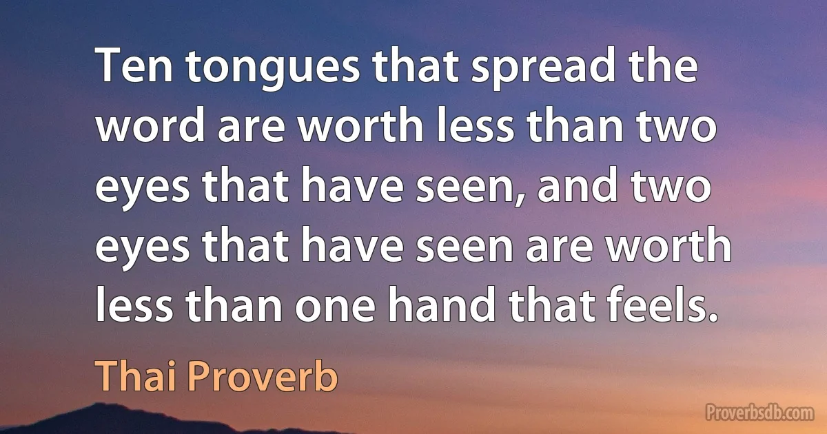 Ten tongues that spread the word are worth less than two eyes that have seen, and two eyes that have seen are worth less than one hand that feels. (Thai Proverb)