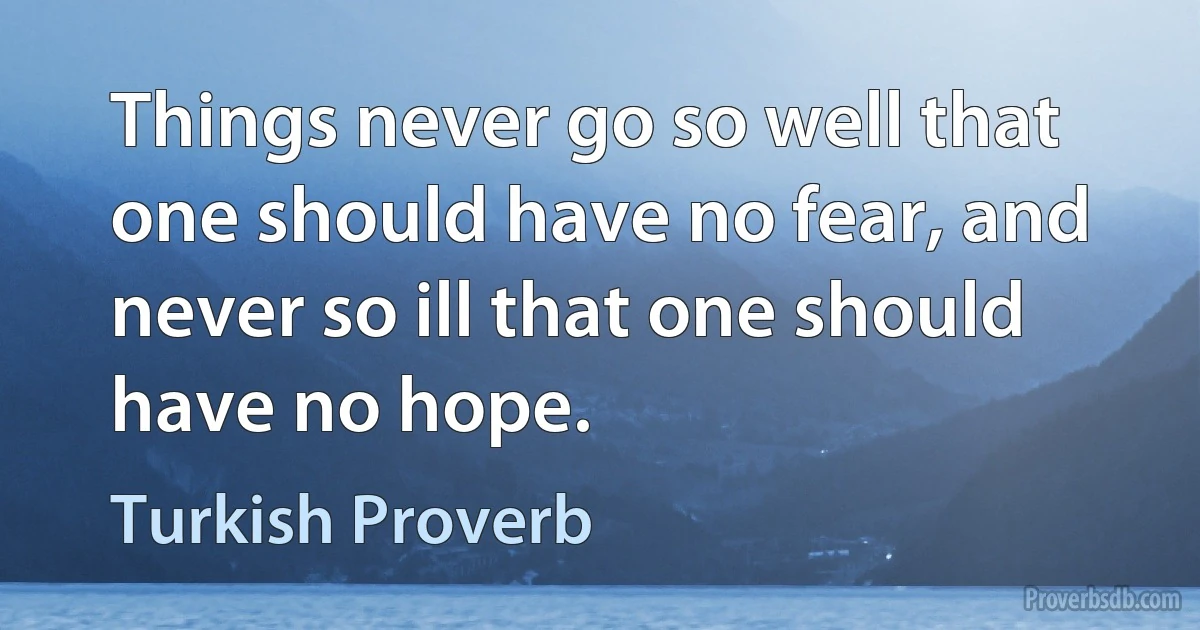 Things never go so well that one should have no fear, and never so ill that one should have no hope. (Turkish Proverb)