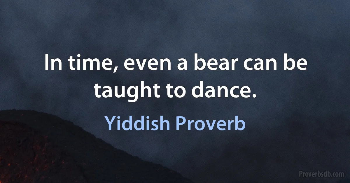 In time, even a bear can be taught to dance. (Yiddish Proverb)